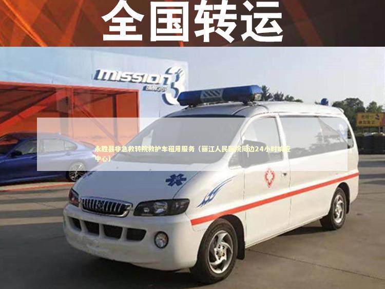 永胜县非急救转院救护车租用服务（丽江人民医院周边24小时响应中心）