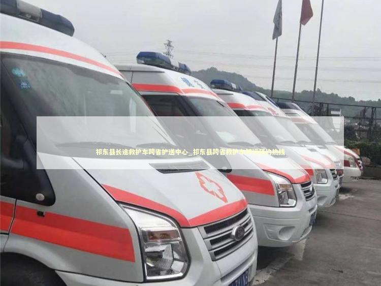 祁东县长途救护车跨省护送中心_祁东县跨省救护车转运预约热线