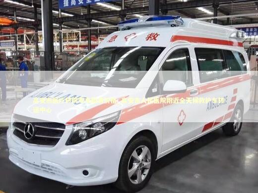 高安市医疗转院专车服务价格_高安市人民医院附近全天候救护车转运中心