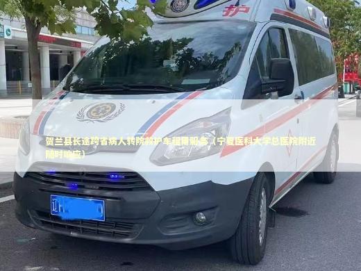 贺兰县长途跨省病人转院救护车租用服务（宁夏医科大学总医院附近随时响应）