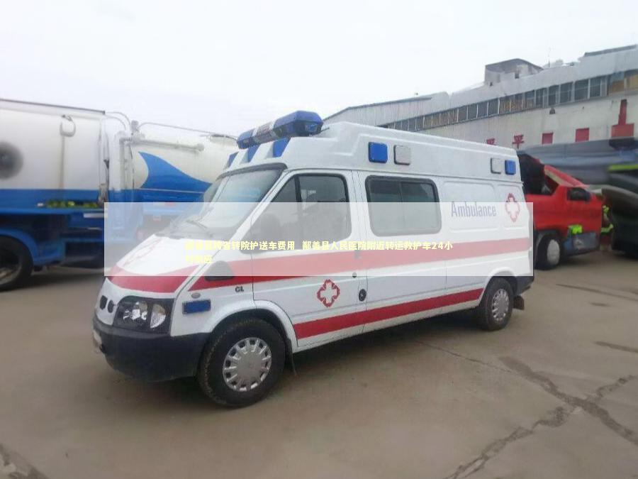 鄯善县跨省转院护送车费用_鄯善县人民医院附近转运救护车24小时响应