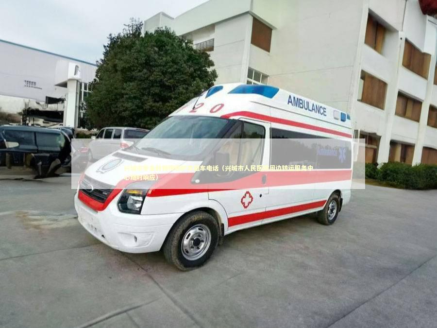 兴城市非急救转院救护车租车电话（兴城市人民医院周边转运服务中心随时响应） 转院救护车资讯