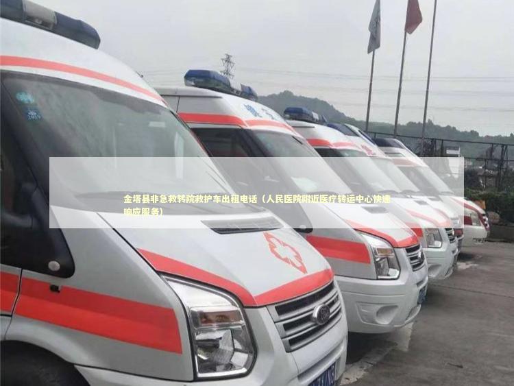 金塔县非急救转院救护车出租电话（人民医院附近医疗转运中心快速响应服务） 转院救护车资讯