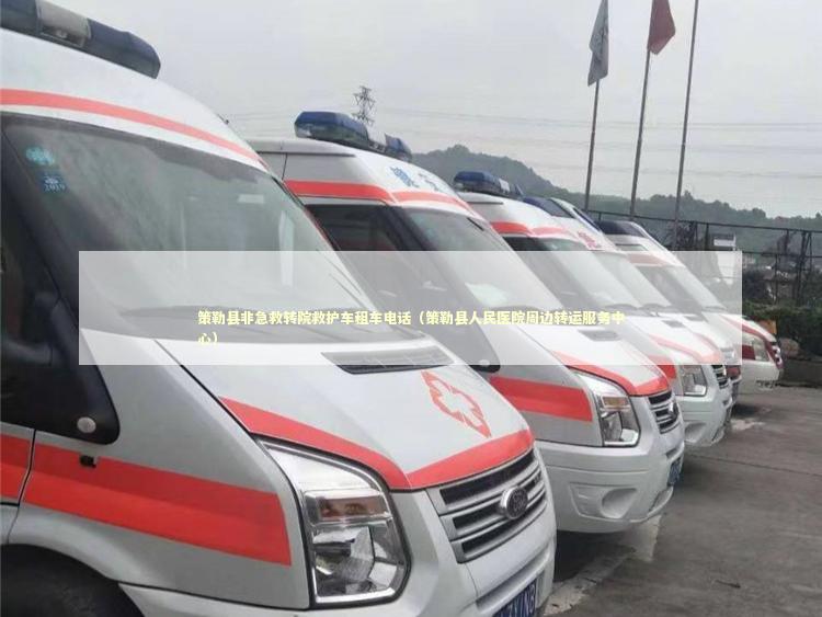 策勒县非急救转院救护车租车电话（策勒县人民医院周边转运服务中心）