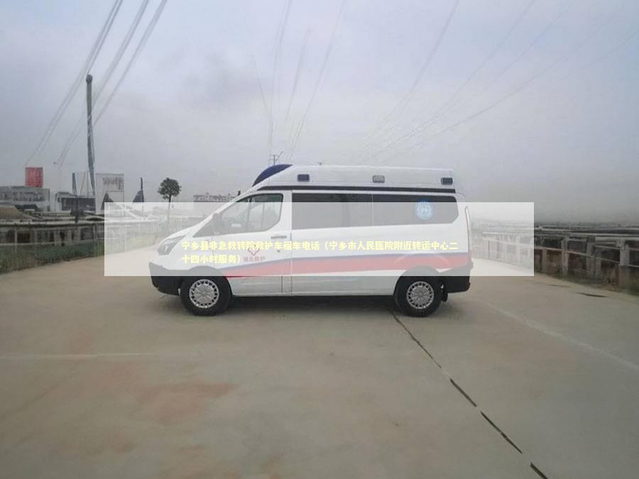 宁乡县非急救转院救护车租车电话（宁乡市人民医院附近转运中心二十四小时服务）
