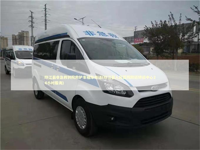 印江县非急救转院救护车租车电话(印江县人民医院附近转运中心24小时服务)