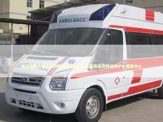 雨山县医疗重症转院服务_雨山县人民医院周边转运救护车租用中心 急救知识科普