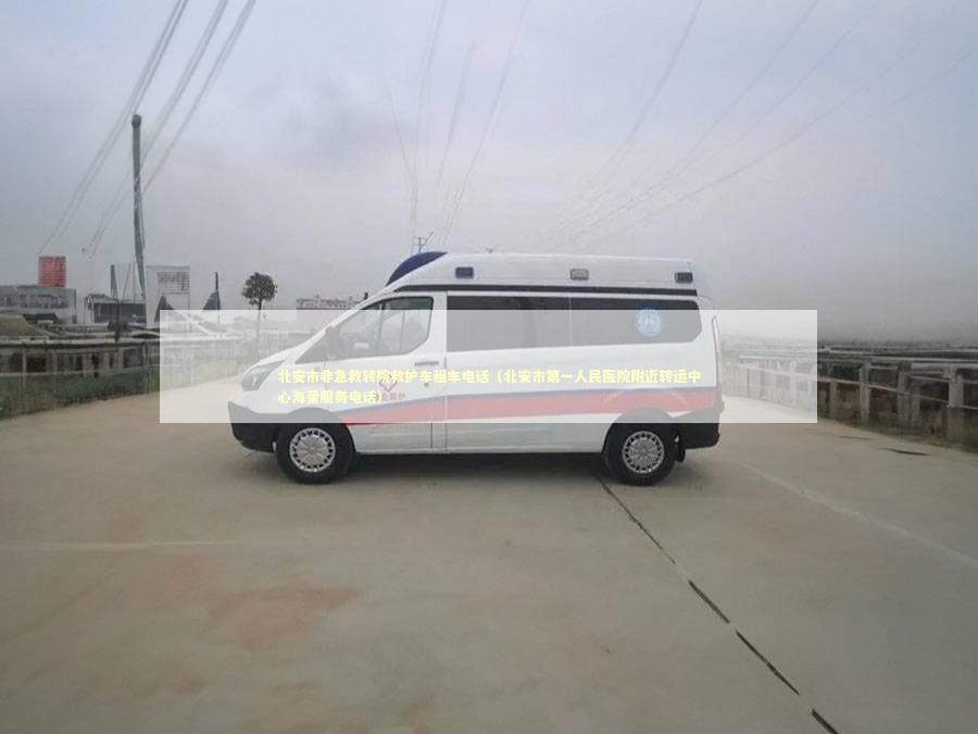 北安市非急救转院救护车租车电话（北安市第一人民医院附近转运中心海量服务电话） 救护车资质指南