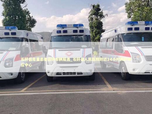 石阡县危重患者运转车辆服务_石阡县人民医院附近24小时救护响应中心 急救设备百科