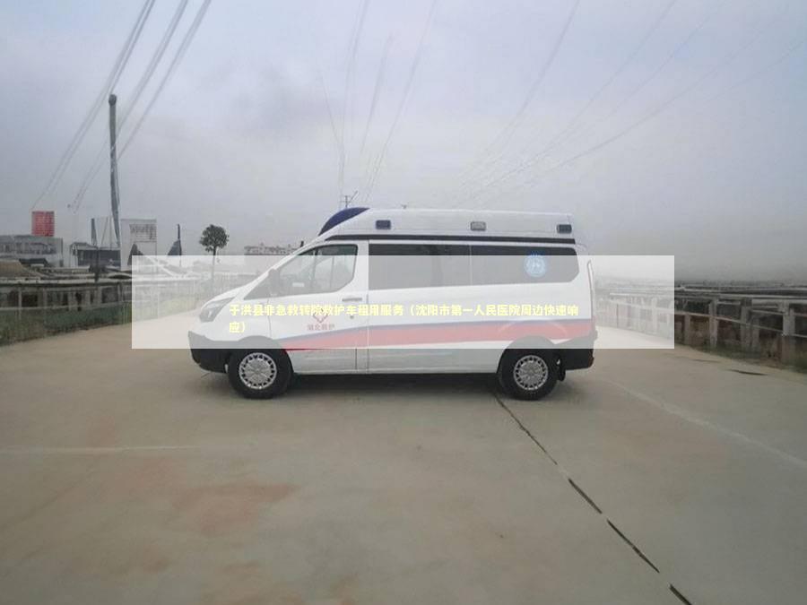 于洪县非急救转院救护车租用服务（沈阳市第一人民医院周边快速响应）