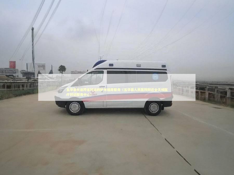 五华县长途跨省转运救护车租用服务（五华县人民医院附近全天候医疗转运服务中心）