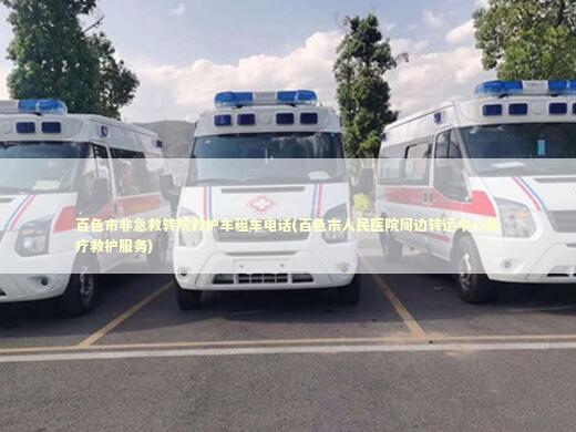 百色市非急救转院救护车租车电话(百色市人民医院周边转运中心医疗救护服务)