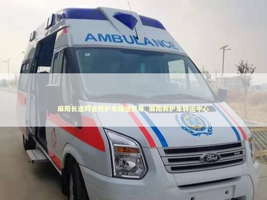 麻阳长途跨省救护车接送费用_麻阳救护车转运中心
