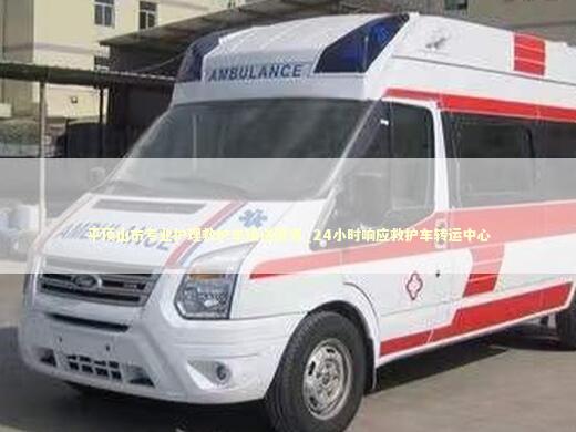 平顶山市专业护理救护车接送服务_24小时响应救护车转运中心 医护人员素养
