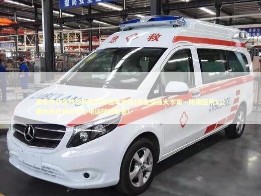 西安市非急救转院救护车租车电话(西安交通大学第一附属医院1公里内医疗转运中心电话随时联系)