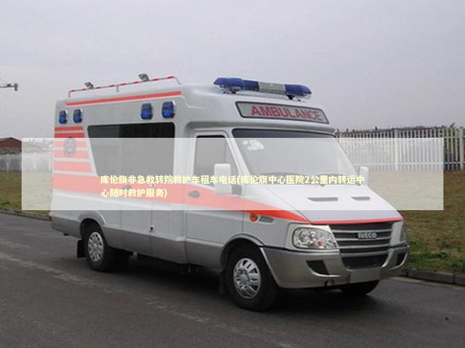库伦旗非急救转院救护车租车电话(库伦旗中心医院2公里内转运中心随时救护服务)