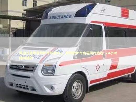霞山长途跨省救护车转运中心_转院救护车出租预约热线_24小时随叫随到 医护人员素养