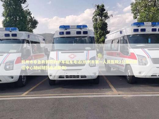 杭州市非急救转院救护车租车电话(杭州市第一人民医院2公里内转运中心随叫随到电话服务)