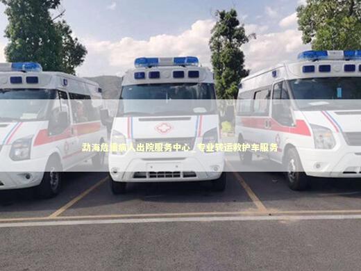 勐海危重病人出院服务中心_专业转运救护车服务
