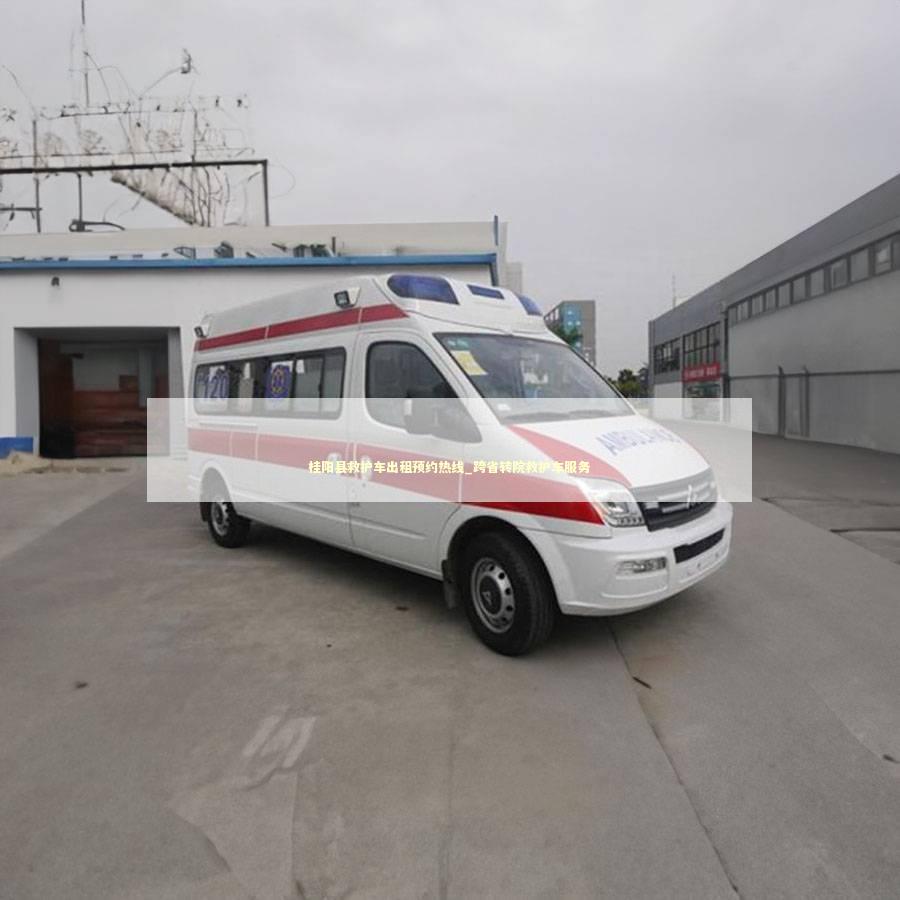 桂阳县救护车出租预约热线_跨省转院救护车服务 救护车资质指南
