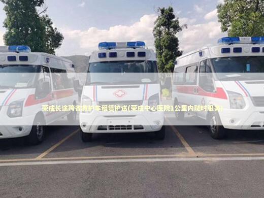 荣成长途跨省救护车租赁护送(荣成中心医院1公里内随时服务) 转院救护车资讯