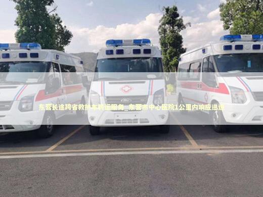 东营长途跨省救护车转运服务_东营市中心医院1公里内响应迅速