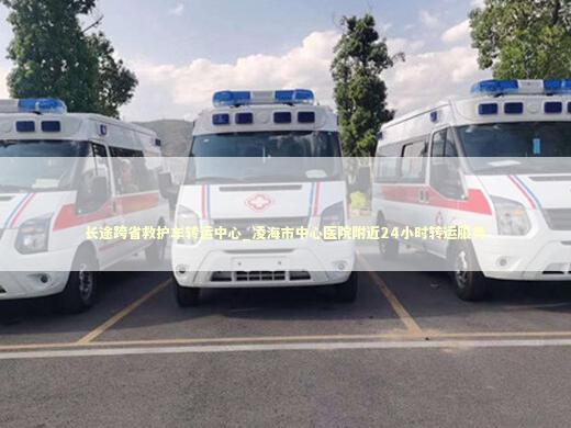 长途跨省救护车转运中心_凌海市中心医院附近24小时转运服务