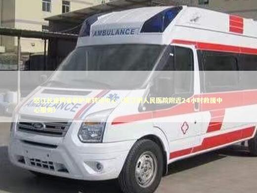 怒江长途跨省救护车转运中心（怒江州人民医院附近24小时救援中心服务） 非急救转运资讯