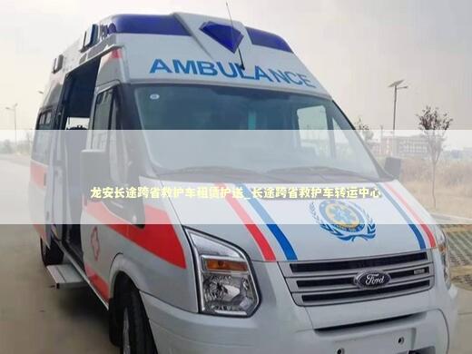 龙安长途跨省救护车租赁护送_长途跨省救护车转运中心 非急救转运资讯