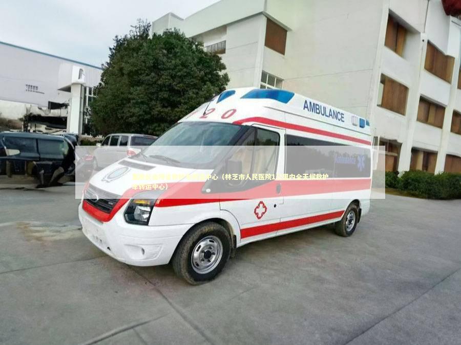 墨脱长途跨省救护车转运中心（林芝市人民医院1公里内全天候救护车转运中心）
